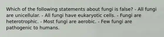 Which of the following statements about fungi is false? - All fungi are unicellular. - All fungi have eukaryotic cells. - Fungi are heterotrophic. - Most fungi are aerobic. - Few fungi are pathogenic to humans.