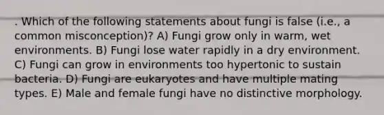 . Which of the following statements about fungi is false (i.e., a common misconception)? A) Fungi grow only in warm, wet environments. B) Fungi lose water rapidly in a dry environment. C) Fungi can grow in environments too hypertonic to sustain bacteria. D) Fungi are eukaryotes and have multiple mating types. E) Male and female fungi have no distinctive morphology.