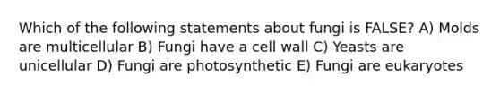 Which of the following statements about fungi is FALSE? A) Molds are multicellular B) Fungi have a cell wall C) Yeasts are unicellular D) Fungi are photosynthetic E) Fungi are eukaryotes