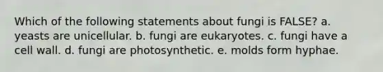 Which of the following statements about fungi is FALSE? a. yeasts are unicellular. b. fungi are eukaryotes. c. fungi have a cell wall. d. fungi are photosynthetic. e. molds form hyphae.