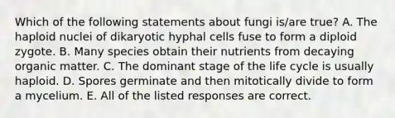 Which of the following statements about fungi is/are true? A. The haploid nuclei of dikaryotic hyphal cells fuse to form a diploid zygote. B. Many species obtain their nutrients from decaying organic matter. C. The dominant stage of the life cycle is usually haploid. D. Spores germinate and then mitotically divide to form a mycelium. E. All of the listed responses are correct.