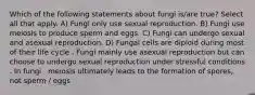 Which of the following statements about fungi is/are true? Select all that apply. A) Fungi only use sexual reproduction. B) Fungi use meiosis to produce sperm and eggs. C) Fungi can undergo sexual and asexual reproduction. D) Fungal cells are diploid during most of their life cycle . Fungi mainly use asexual reproduction but can choose to undergo sexual reproduction under stressful conditions . In fungi , meiosis ultimately leads to the formation of spores, not sperm / eggs