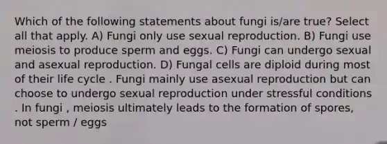 Which of the following statements about fungi is/are true? Select all that apply. A) Fungi only use sexual reproduction. B) Fungi use meiosis to produce sperm and eggs. C) Fungi can undergo sexual and asexual reproduction. D) Fungal cells are diploid during most of their life cycle . Fungi mainly use asexual reproduction but can choose to undergo sexual reproduction under stressful conditions . In fungi , meiosis ultimately leads to the formation of spores, not sperm / eggs