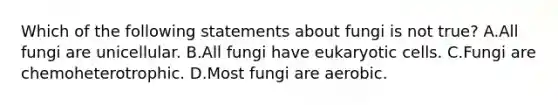 Which of the following statements about fungi is not true? A.All fungi are unicellular. B.All fungi have <a href='https://www.questionai.com/knowledge/kb526cpm6R-eukaryotic-cells' class='anchor-knowledge'>eukaryotic cells</a>. C.Fungi are chemoheterotrophic. D.Most fungi are aerobic.