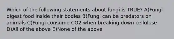 Which of the following statements about fungi is TRUE? A)Fungi digest food inside their bodies B)Fungi can be predators on animals C)Fungi consume CO2 when breaking down cellulose D)All of the above E)None of the above