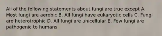 All of the following statements about fungi are true except A. Most fungi are aerobic B. All fungi have eukaryotic cells C. Fungi are heterotrophic D. All fungi are unicellular E. Few fungi are pathogenic to humans