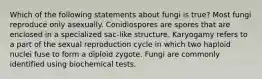 Which of the following statements about fungi is true? Most fungi reproduce only asexually. Conidiospores are spores that are enclosed in a specialized sac-like structure. Karyogamy refers to a part of the sexual reproduction cycle in which two haploid nuclei fuse to form a diploid zygote. Fungi are commonly identified using biochemical tests.