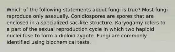 Which of the following statements about fungi is true? Most fungi reproduce only asexually. Conidiospores are spores that are enclosed in a specialized sac-like structure. Karyogamy refers to a part of the sexual reproduction cycle in which two haploid nuclei fuse to form a diploid zygote. Fungi are commonly identified using biochemical tests.