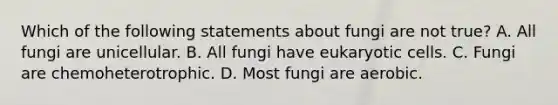 Which of the following statements about fungi are not true? A. All fungi are unicellular. B. All fungi have <a href='https://www.questionai.com/knowledge/kb526cpm6R-eukaryotic-cells' class='anchor-knowledge'>eukaryotic cells</a>. C. Fungi are chemoheterotrophic. D. Most fungi are aerobic.