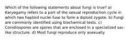 Which of the following statements about fungi is true? a) Karyogamy refers to a part of the sexual reproduction cycle in which two haploid nuclei fuse to form a diploid zygote. b) Fungi are commonly identified using biochemical tests. c) Conidiospores are spores that are enclosed in a specialized sac-like structure. d) Most fungi reproduce only asexually.