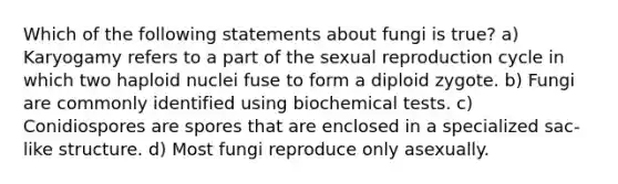 Which of the following statements about fungi is true? a) Karyogamy refers to a part of the sexual reproduction cycle in which two haploid nuclei fuse to form a diploid zygote. b) Fungi are commonly identified using biochemical tests. c) Conidiospores are spores that are enclosed in a specialized sac-like structure. d) Most fungi reproduce only asexually.