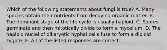 Which of the following statements about fungi is true? A. Many species obtain their nutrients from decaying organic matter. B. The dominant stage of the life cycle is usually haploid. C. Spores germinate and then mitotically divide to form a mycelium. D. The haploid nuclei of dikaryotic hyphal cells fuse to form a diploid zygote. E. All of the listed responses are correct.