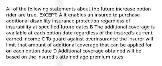 All of the following statements about the future increase option rider are true, EXCEPT: A It enables an insured to purchase additional disability insurance protection regardless of insurability at specified future dates B The additional coverage is available at each option date regardless of the insured's current earned income C To guard against overinsurance the insurer will limit that amount of additional coverage that can be applied for on each option date D Additional coverage obtained will be based on the insured's attained age premium rates