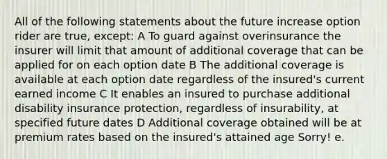 All of the following statements about the future increase option rider are true, except: A To guard against overinsurance the insurer will limit that amount of additional coverage that can be applied for on each option date B The additional coverage is available at each option date regardless of the insured's current earned income C It enables an insured to purchase additional disability insurance protection, regardless of insurability, at specified future dates D Additional coverage obtained will be at premium rates based on the insured's attained age Sorry! e.