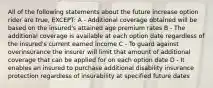 All of the following statements about the future increase option rider are true, EXCEPT: A - Additional coverage obtained will be based on the insured's attained age premium rates B - The additional coverage is available at each option date regardless of the insured's current earned income C - To guard against overinsurance the insurer will limit that amount of additional coverage that can be applied for on each option date D - It enables an insured to purchase additional disability insurance protection regardless of insurability at specified future dates