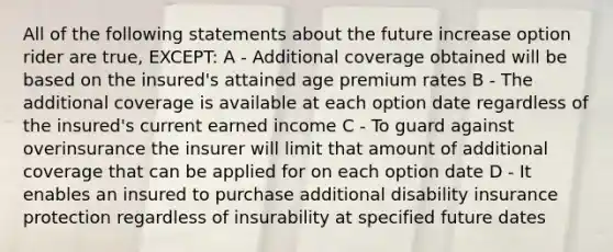 All of the following statements about the future increase option rider are true, EXCEPT: A - Additional coverage obtained will be based on the insured's attained age premium rates B - The additional coverage is available at each option date regardless of the insured's current earned income C - To guard against overinsurance the insurer will limit that amount of additional coverage that can be applied for on each option date D - It enables an insured to purchase additional disability insurance protection regardless of insurability at specified future dates