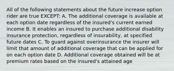 All of the following statements about the future increase option rider are true EXCEPT: A. The additional coverage is available at each option date regardless of the insured's current earned income B. It enables an insured to purchase additional disability insurance protection, regardless of insurability, at specified future dates C. To guard against overinsurance the insurer will limit that amount of additional coverage that can be applied for on each option date D. Additional coverage obtained will be at premium rates based on the insured's attained age