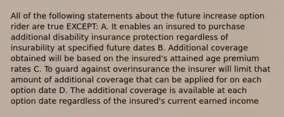 All of the following statements about the future increase option rider are true EXCEPT: A. It enables an insured to purchase additional disability insurance protection regardless of insurability at specified future dates B. Additional coverage obtained will be based on the insured's attained age premium rates C. To guard against overinsurance the insurer will limit that amount of additional coverage that can be applied for on each option date D. The additional coverage is available at each option date regardless of the insured's current earned income