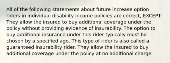 All of the following statements about future increase option riders in individual disability income policies are correct, EXCEPT: They allow the insured to buy additional coverage under the policy without providing evidence of insurability. The option to buy additional insurance under this rider typically must be chosen by a specified age. This type of rider is also called a guaranteed insurability rider. They allow the insured to buy additional coverage under the policy at no additional charge.