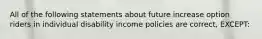 All of the following statements about future increase option riders in individual disability income policies are correct, EXCEPT: