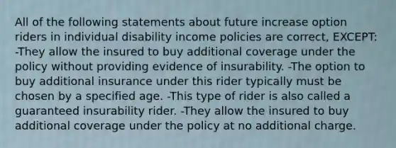 All of the following statements about future increase option riders in individual disability income policies are correct, EXCEPT: -They allow the insured to buy additional coverage under the policy without providing evidence of insurability. -The option to buy additional insurance under this rider typically must be chosen by a specified age. -This type of rider is also called a guaranteed insurability rider. -They allow the insured to buy additional coverage under the policy at no additional charge.