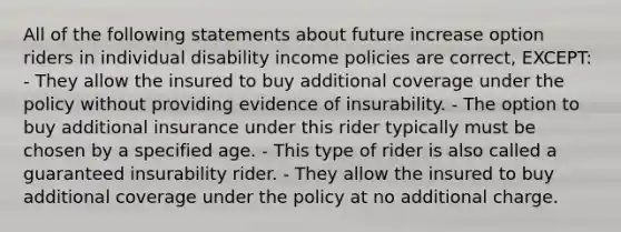 All of the following statements about future increase option riders in individual disability income policies are correct, EXCEPT: - They allow the insured to buy additional coverage under the policy without providing evidence of insurability. - The option to buy additional insurance under this rider typically must be chosen by a specified age. - This type of rider is also called a guaranteed insurability rider. - They allow the insured to buy additional coverage under the policy at no additional charge.