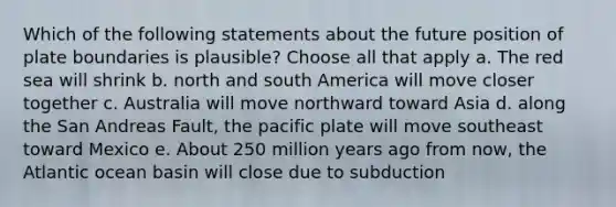 Which of the following statements about the future position of plate boundaries is plausible? Choose all that apply a. The red sea will shrink b. north and south America will move closer together c. Australia will move northward toward Asia d. along the San Andreas Fault, the pacific plate will move southeast toward Mexico e. About 250 million years ago from now, the Atlantic ocean basin will close due to subduction