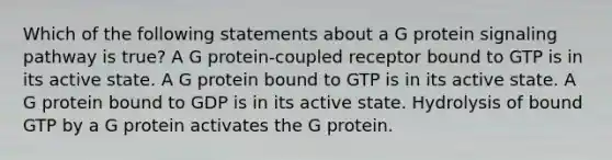 Which of the following statements about a G protein signaling pathway is true? A G protein-coupled receptor bound to GTP is in its active state. A G protein bound to GTP is in its active state. A G protein bound to GDP is in its active state. Hydrolysis of bound GTP by a G protein activates the G protein.