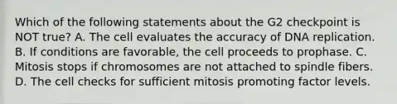 Which of the following statements about the G2 checkpoint is NOT true? A. The cell evaluates the accuracy of DNA replication. B. If conditions are favorable, the cell proceeds to prophase. C. Mitosis stops if chromosomes are not attached to spindle fibers. D. The cell checks for sufficient mitosis promoting factor levels.