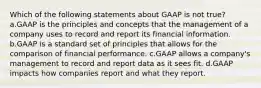 Which of the following statements about GAAP is not true? a.GAAP is the principles and concepts that the management of a company uses to record and report its financial information. b.GAAP is a standard set of principles that allows for the comparison of financial performance. c.GAAP allows a company's management to record and report data as it sees fit. d.GAAP impacts how companies report and what they report.