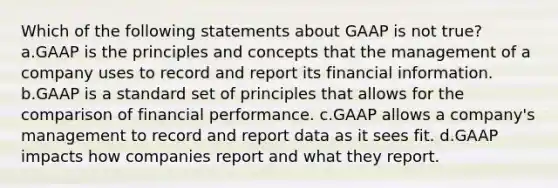 Which of the following statements about GAAP is not true? a.GAAP is the principles and concepts that the management of a company uses to record and report its financial information. b.GAAP is a standard set of principles that allows for the comparison of financial performance. c.GAAP allows a company's management to record and report data as it sees fit. d.GAAP impacts how companies report and what they report.