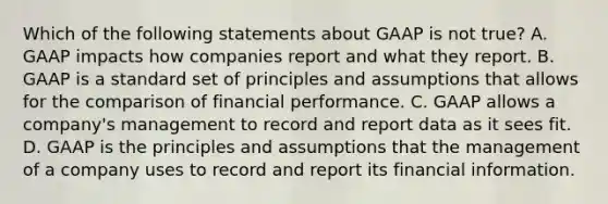 Which of the following statements about GAAP is not true? A. GAAP impacts how companies report and what they report. B. GAAP is a standard set of principles and assumptions that allows for the comparison of financial performance. C. GAAP allows a company's management to record and report data as it sees fit. D. GAAP is the principles and assumptions that the management of a company uses to record and report its financial information.