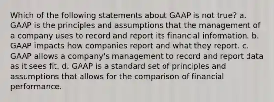 Which of the following statements about GAAP is not true? a. GAAP is the principles and assumptions that the management of a company uses to record and report its financial information. b. GAAP impacts how companies report and what they report. c. GAAP allows a company's management to record and report data as it sees fit. d. GAAP is a standard set of principles and assumptions that allows for the comparison of financial performance.