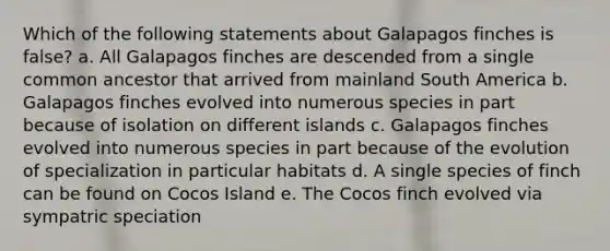 Which of the following statements about Galapagos finches is false? a. All Galapagos finches are descended from a single common ancestor that arrived from mainland South America b. Galapagos finches evolved into numerous species in part because of isolation on different islands c. Galapagos finches evolved into numerous species in part because of the evolution of specialization in particular habitats d. A single species of finch can be found on Cocos Island e. The Cocos finch evolved via sympatric speciation