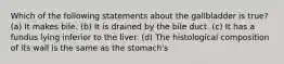 Which of the following statements about the gallbladder is true? (a) It makes bile. (b) It is drained by the bile duct. (c) It has a fundus lying inferior to the liver. (d) The histological composition of its wall is the same as the stomach's