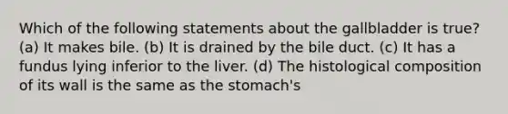 Which of the following statements about the gallbladder is true? (a) It makes bile. (b) It is drained by the bile duct. (c) It has a fundus lying inferior to the liver. (d) The histological composition of its wall is the same as the stomach's