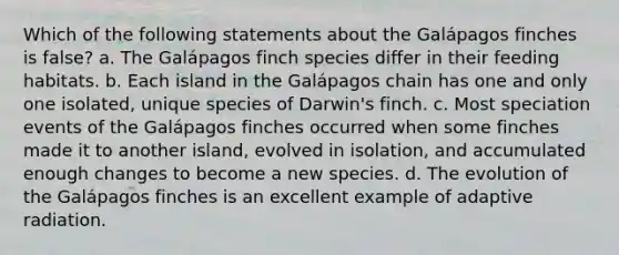 Which of the following statements about the Galápagos finches is false? a. The Galápagos finch species differ in their feeding habitats. b. Each island in the Galápagos chain has one and only one isolated, unique species of Darwin's finch. c. Most speciation events of the Galápagos finches occurred when some finches made it to another island, evolved in isolation, and accumulated enough changes to become a new species. d. The evolution of the Galápagos finches is an excellent example of adaptive radiation.