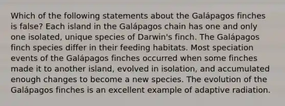 Which of the following statements about the Galápagos finches is false? Each island in the Galápagos chain has one and only one isolated, unique species of Darwin's finch. The Galápagos finch species differ in their feeding habitats. Most speciation events of the Galápagos finches occurred when some finches made it to another island, evolved in isolation, and accumulated enough changes to become a new species. The evolution of the Galápagos finches is an excellent example of adaptive radiation.