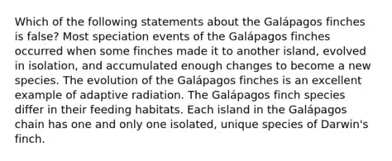 Which of the following statements about the Galápagos finches is false? Most speciation events of the Galápagos finches occurred when some finches made it to another island, evolved in isolation, and accumulated enough changes to become a new species. The evolution of the Galápagos finches is an excellent example of adaptive radiation. The Galápagos finch species differ in their feeding habitats. Each island in the Galápagos chain has one and only one isolated, unique species of Darwin's finch.