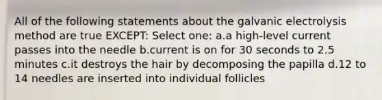 All of the following statements about the galvanic electrolysis method are true EXCEPT: Select one: a.a high-level current passes into the needle b.current is on for 30 seconds to 2.5 minutes c.it destroys the hair by decomposing the papilla d.12 to 14 needles are inserted into individual follicles