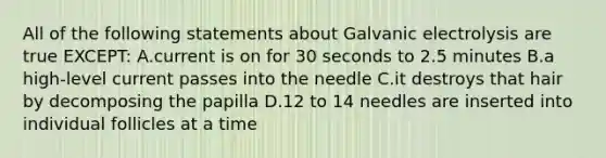 All of the following statements about Galvanic electrolysis are true EXCEPT: A.current is on for 30 seconds to 2.5 minutes B.a high-level current passes into the needle C.it destroys that hair by decomposing the papilla D.12 to 14 needles are inserted into individual follicles at a time