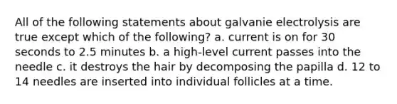 All of the following statements about galvanie electrolysis are true except which of the following? a. current is on for 30 seconds to 2.5 minutes b. a high-level current passes into the needle c. it destroys the hair by decomposing the papilla d. 12 to 14 needles are inserted into individual follicles at a time.