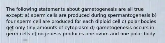 The following statements about gametogenesis are all true except: a) sperm cells are produced during spermantogenesis b) four sperm cell are produced for each diploid cell c) polar bodies get only tiny amounts of cytoplasm d) gametogenesis occurs in germ cells e) oogenesis produces one ovum and one polar body