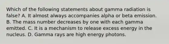 Which of the following statements about gamma radiation is false? A. It almost always accompanies alpha or beta emission. B. The mass number decreases by one with each gamma emitted. C. It is a mechanism to release excess energy in the nucleus. D. Gamma rays are high energy photons.