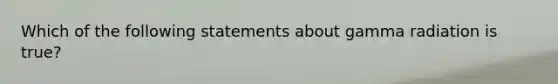 Which of the following statements about gamma radiation is true?