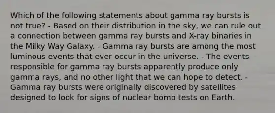 Which of the following statements about gamma ray bursts is not true? - Based on their distribution in the sky, we can rule out a connection between gamma ray bursts and X-ray binaries in the Milky Way Galaxy. - Gamma ray bursts are among the most luminous events that ever occur in the universe. - The events responsible for gamma ray bursts apparently produce only gamma rays, and no other light that we can hope to detect. - Gamma ray bursts were originally discovered by satellites designed to look for signs of nuclear bomb tests on Earth.