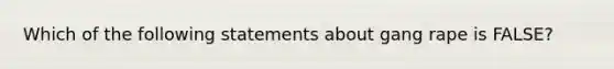 Which of the following statements about gang rape is FALSE?