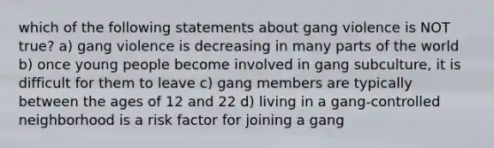 which of the following statements about gang violence is NOT true? a) gang violence is decreasing in many parts of the world b) once young people become involved in gang subculture, it is difficult for them to leave c) gang members are typically between the ages of 12 and 22 d) living in a gang-controlled neighborhood is a risk factor for joining a gang