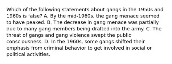 Which of the following statements about gangs in the 1950s and 1960s is false? A. By the mid-1960s, the gang menace seemed to have peaked. B. The decrease in gang menace was partially due to many gang members being drafted into the army. C. The threat of gangs and gang violence swept the public consciousness. D. In the 1960s, some gangs shifted their emphasis from criminal behavior to get involved in social or political activities.