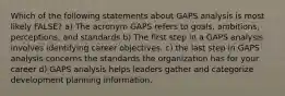 Which of the following statements about GAPS analysis is most likely FALSE? a) The acronym GAPS refers to goals, ambitions, perceptions, and standards b) The first step in a GAPS analysis involves identifying career objectives. c) the last step in GAPS analysis concerns the standards the organization has for your career d) GAPS analysis helps leaders gather and categorize development planning information.